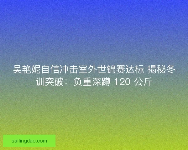 吴艳妮自信冲击室外世锦赛达标 揭秘冬训突破：负重深蹲 120 公斤